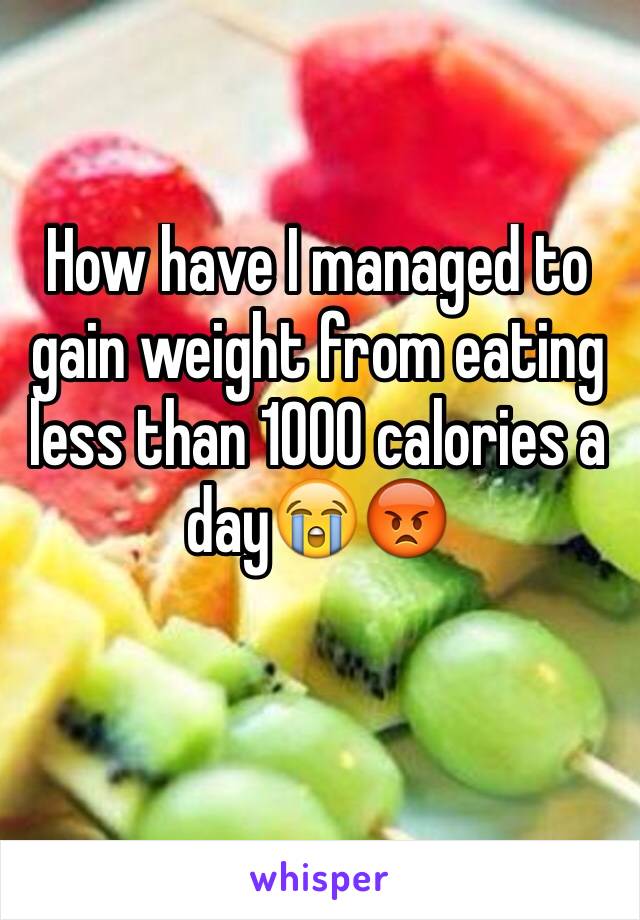 How have I managed to gain weight from eating less than 1000 calories a day😭😡