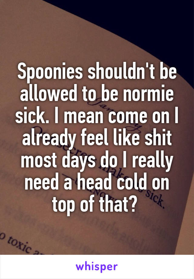 Spoonies shouldn't be allowed to be normie sick. I mean come on I already feel like shit most days do I really need a head cold on top of that? 