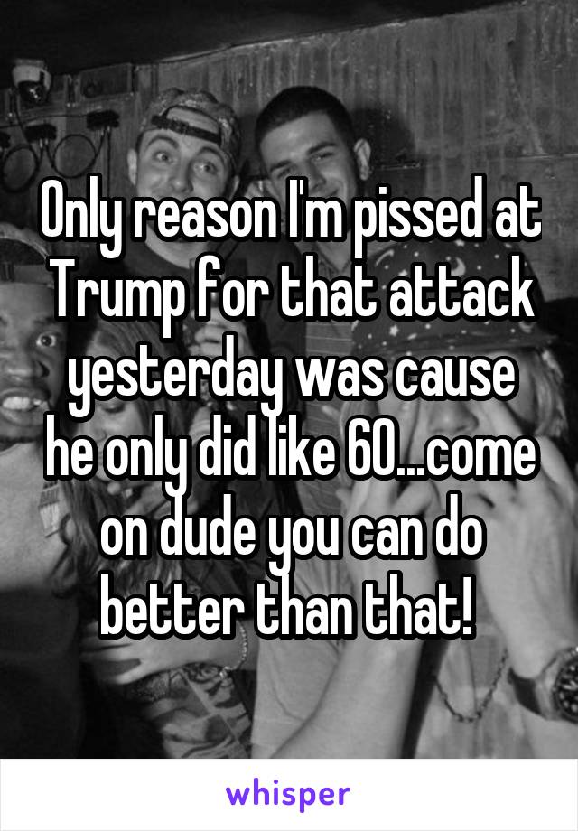 Only reason I'm pissed at Trump for that attack yesterday was cause he only did like 60...come on dude you can do better than that! 