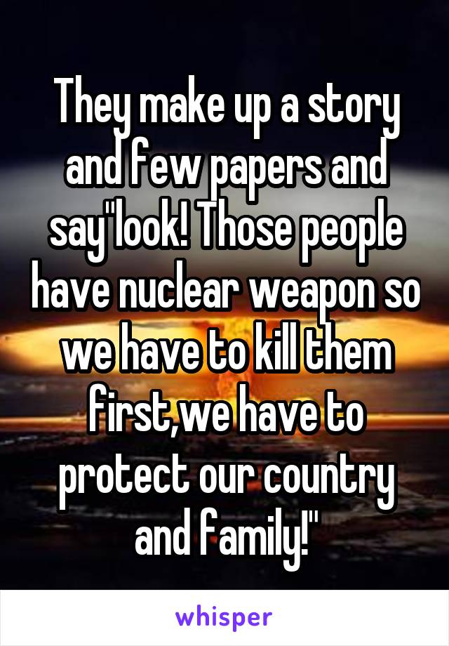 They make up a story and few papers and say"look! Those people have nuclear weapon so we have to kill them first,we have to protect our country and family!"