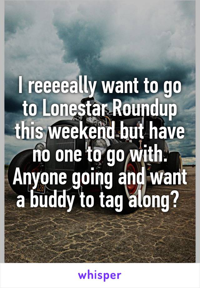 I reeeeally want to go to Lonestar Roundup this weekend but have no one to go with. Anyone going and want a buddy to tag along? 