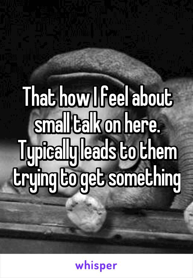 That how I feel about small talk on here. Typically leads to them trying to get something