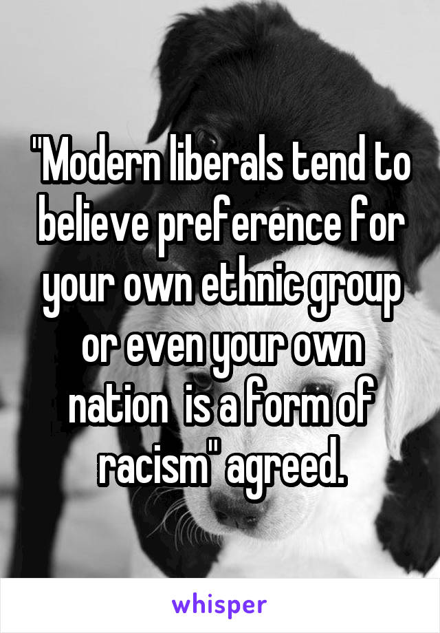 "Modern liberals tend to believe preference for your own ethnic group or even your own nation  is a form of racism" agreed.