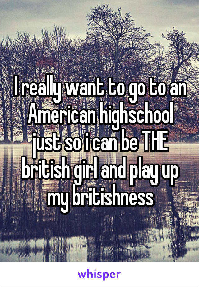 I really want to go to an American highschool just so i can be THE british girl and play up my britishness