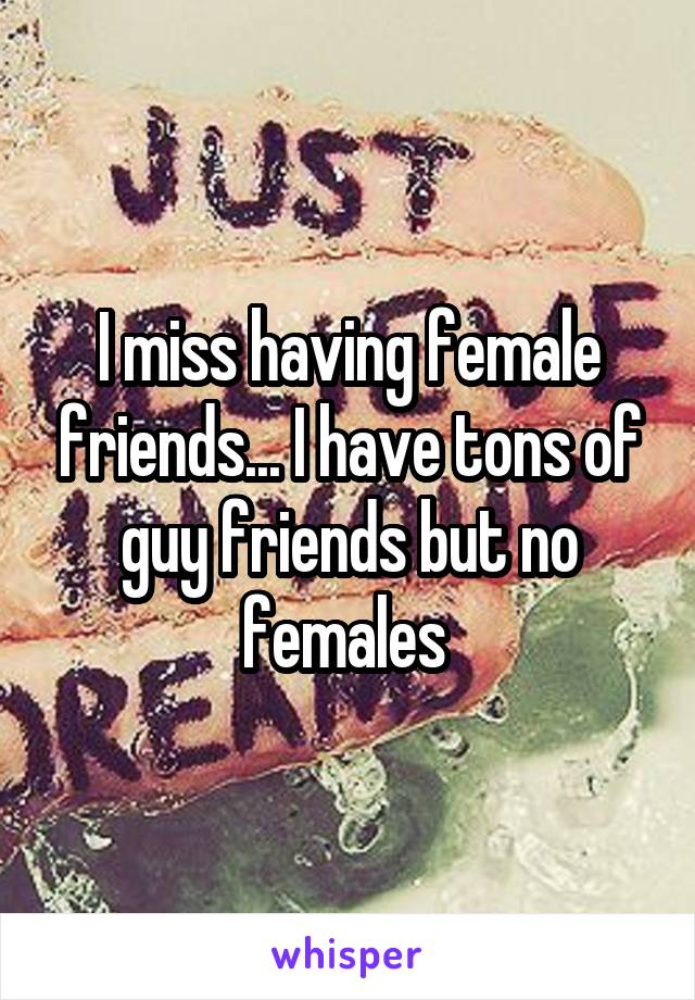 I miss having female friends... I have tons of guy friends but no females 