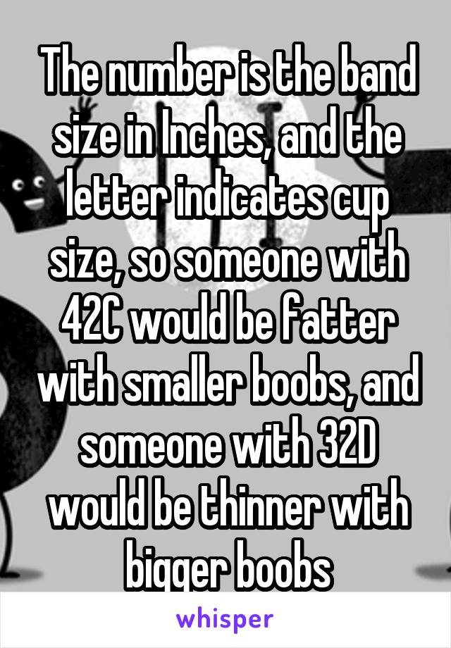 The number is the band size in Inches, and the letter indicates cup size, so someone with 42C would be fatter with smaller boobs, and someone with 32D would be thinner with bigger boobs