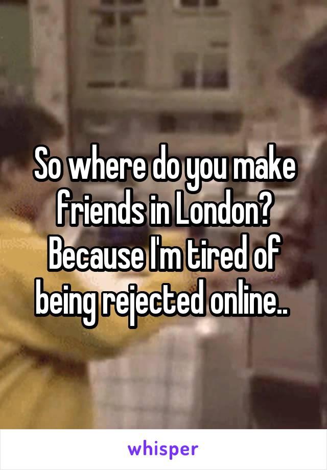 So where do you make friends in London? Because I'm tired of being rejected online.. 