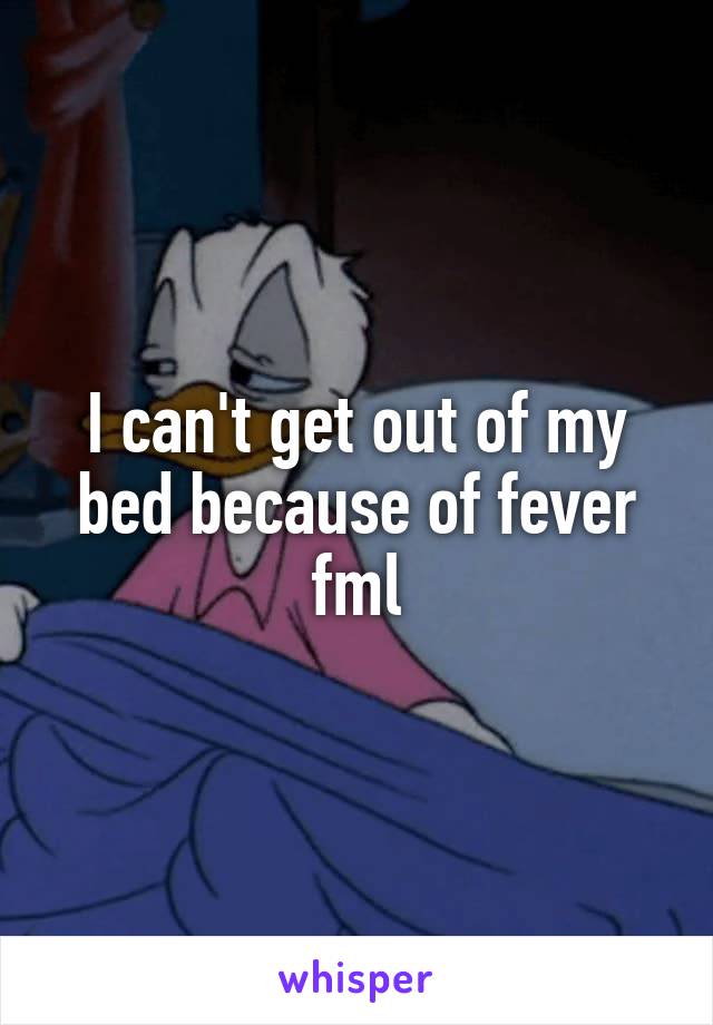 I can't get out of my bed because of fever fml