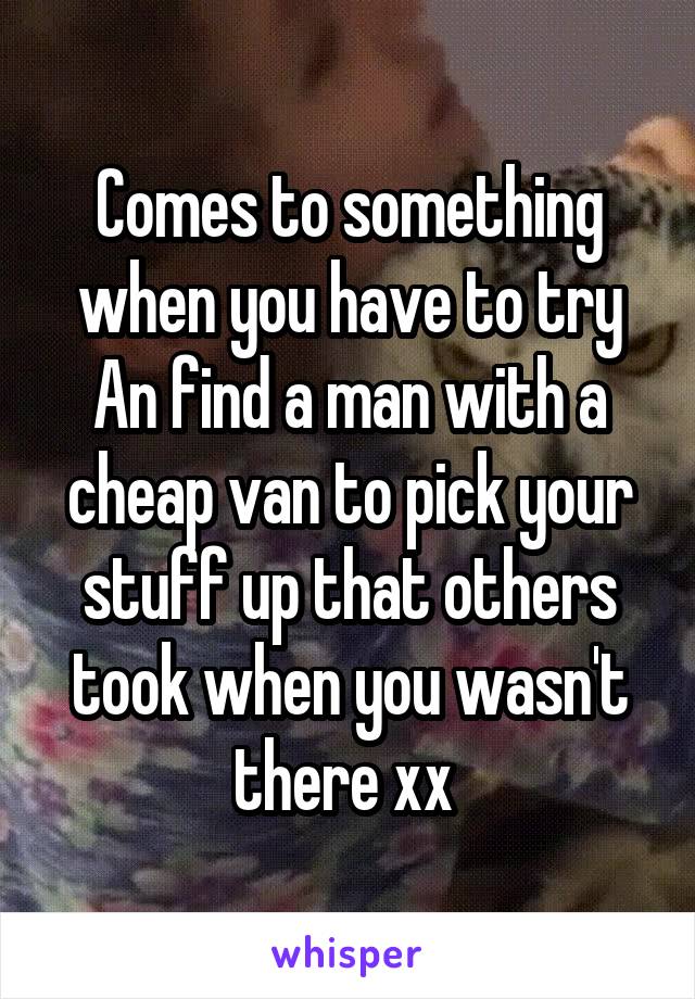 Comes to something when you have to try An find a man with a cheap van to pick your stuff up that others took when you wasn't there xx 