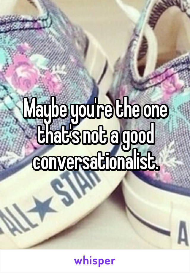 Maybe you're the one that's not a good conversationalist.