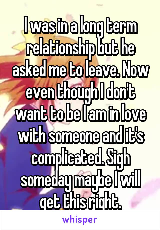 I was in a long term relationship but he asked me to leave. Now even though I don't want to be I am in love with someone and it's complicated. Sigh someday maybe I will get this right.