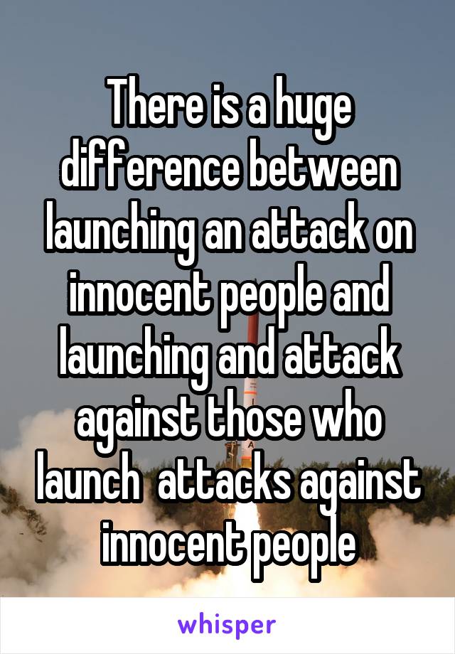 There is a huge difference between launching an attack on innocent people and launching and attack against those who launch  attacks against innocent people