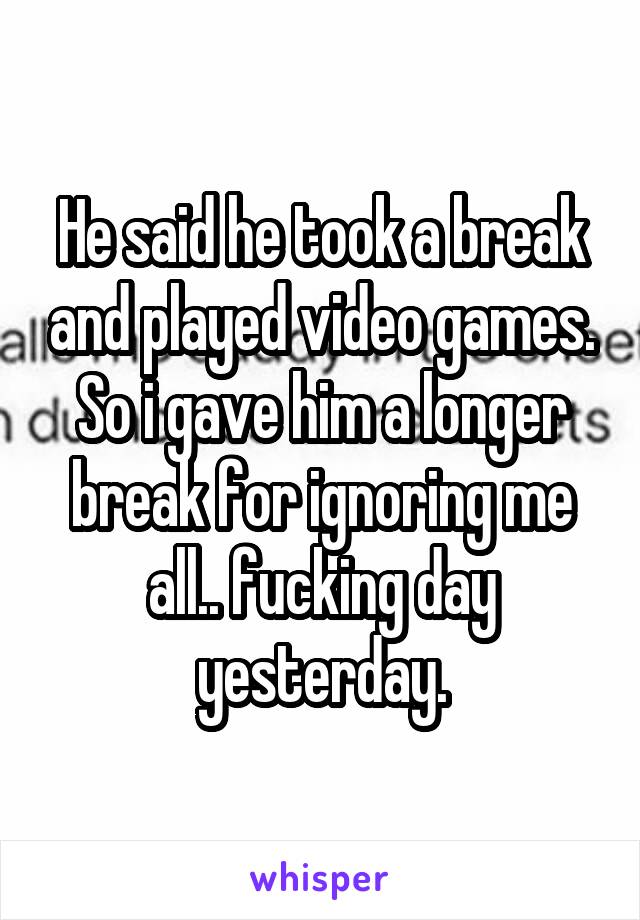 He said he took a break and played video games. So i gave him a longer break for ignoring me all.. fucking day yesterday.