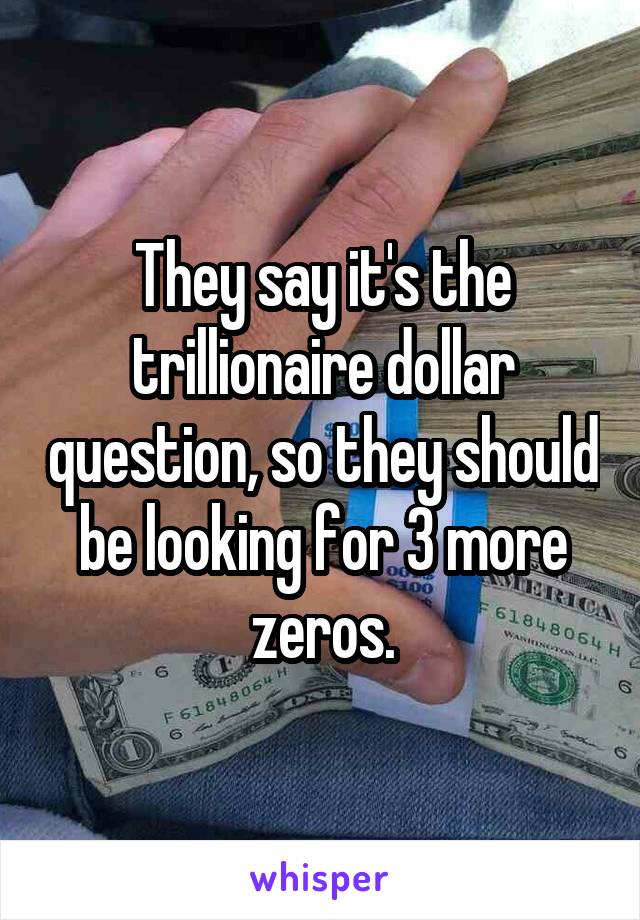 They say it's the trillionaire dollar question, so they should be looking for 3 more zeros.