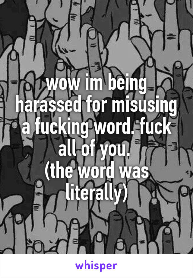 wow im being harassed for misusing a fucking word. fuck all of you. 
(the word was literally)