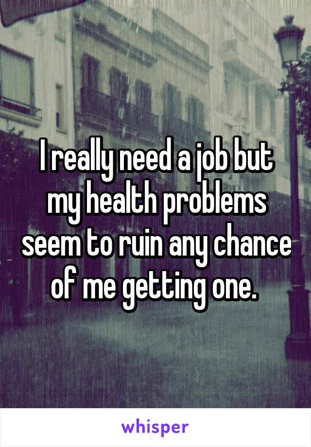 I really need a job but my health problems seem to ruin any chance of me getting one. 