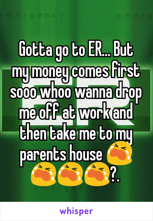 Gotta go to ER... But my money comes first sooo whoo wanna drop me off at work and then take me to my parents house 😭😭😭😭?. 