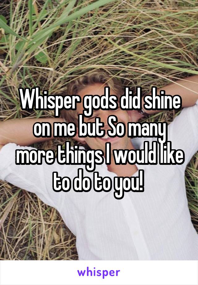 Whisper gods did shine on me but So many more things I would like to do to you! 