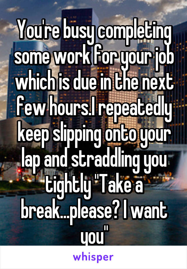 You're busy completing some work for your job which is due in the next few hours.I repeatedly keep slipping onto your lap and straddling you tightly "Take a break...please? I want you"