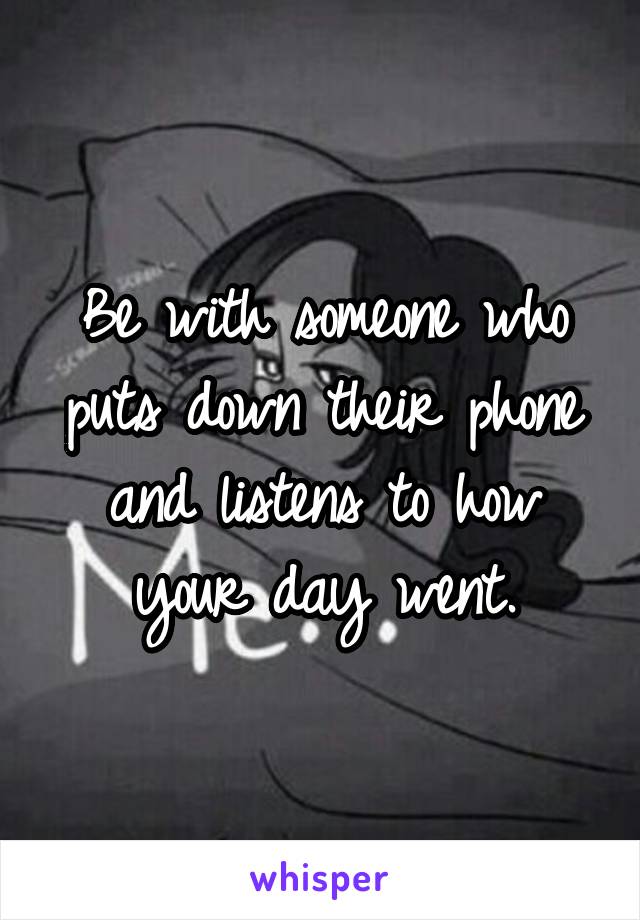 Be with someone who puts down their phone and listens to how your day went.