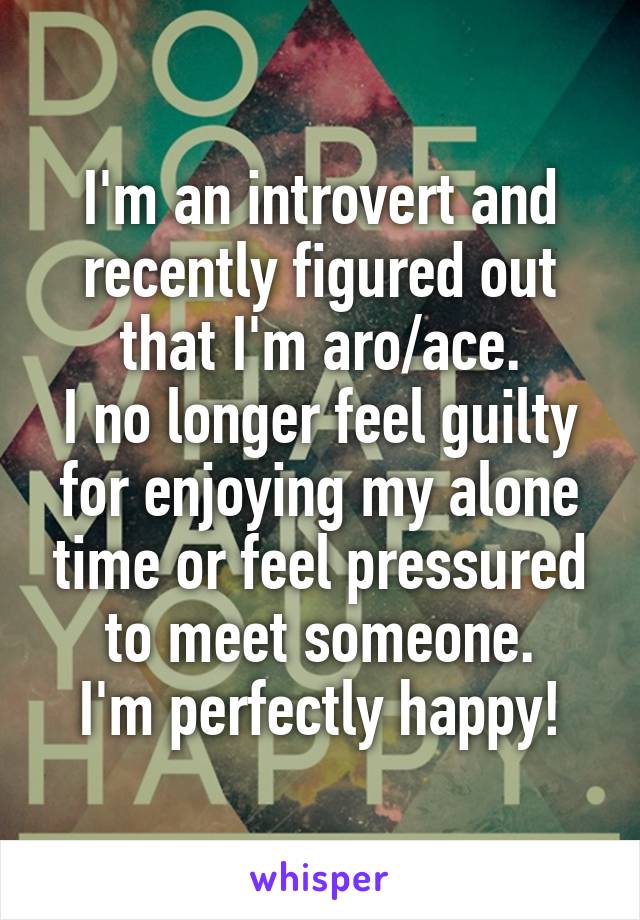 I'm an introvert and recently figured out that I'm aro/ace.
I no longer feel guilty for enjoying my alone time or feel pressured to meet someone.
I'm perfectly happy!