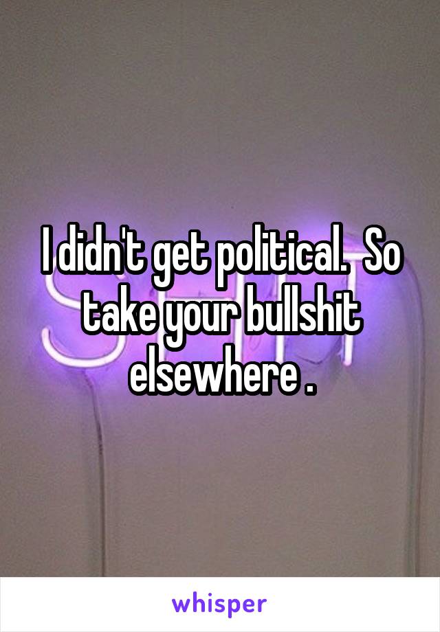 I didn't get political.  So take your bullshit elsewhere .