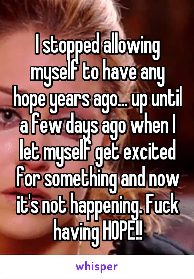 I stopped allowing myself to have any hope years ago... up until a few days ago when I let myself get excited for something and now it's not happening. Fuck having HOPE!!