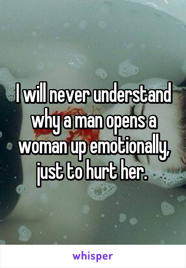 I will never understand why a man opens a woman up emotionally, just to hurt her. 