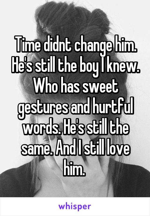 Time didnt change him. He's still the boy I knew. Who has sweet gestures and hurtful words. He's still the same. And I still love him. 