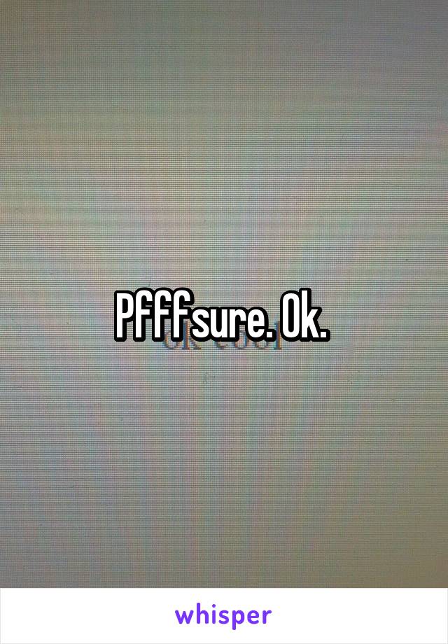 Pfffsure. Ok. 