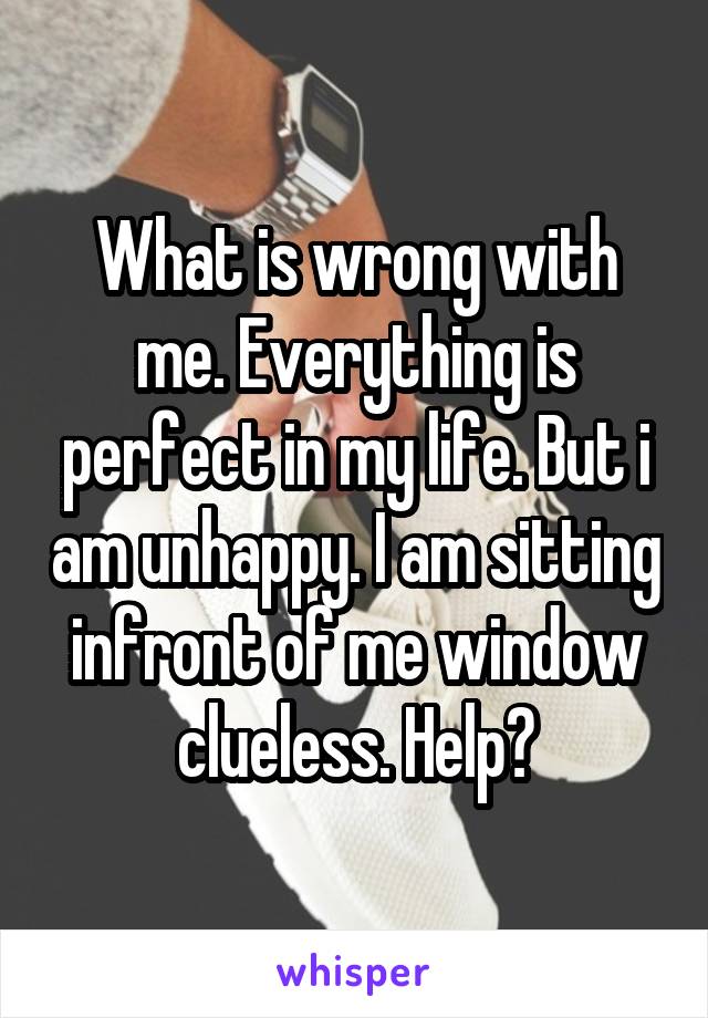 What is wrong with me. Everything is perfect in my life. But i am unhappy. I am sitting infront of me window clueless. Help?