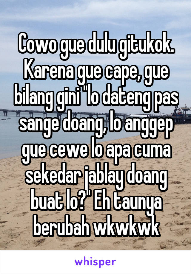 Cowo gue dulu gitukok. Karena gue cape, gue bilang gini "lo dateng pas sange doang, lo anggep gue cewe lo apa cuma sekedar jablay doang buat lo?" Eh taunya berubah wkwkwk