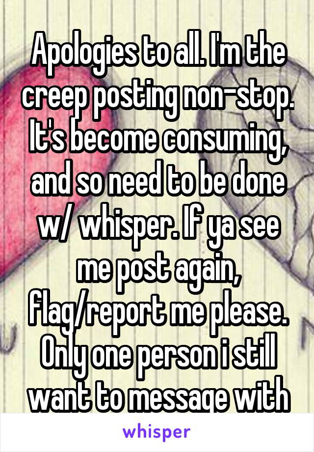 Apologies to all. I'm the creep posting non-stop. It's become consuming, and so need to be done w/ whisper. If ya see me post again, flag/report me please. Only one person i still want to message with