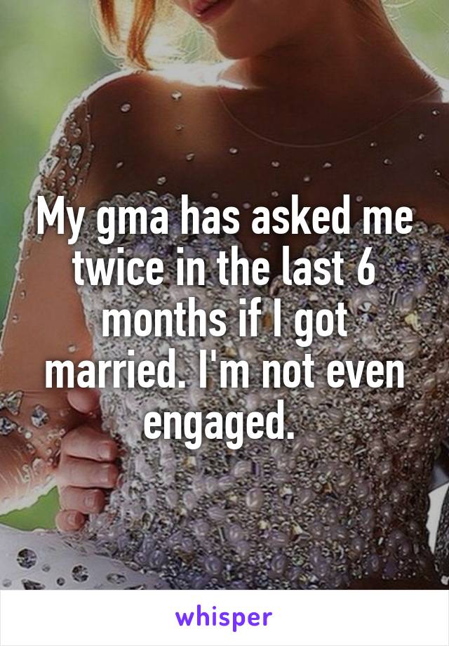 My gma has asked me twice in the last 6 months if I got married. I'm not even engaged. 