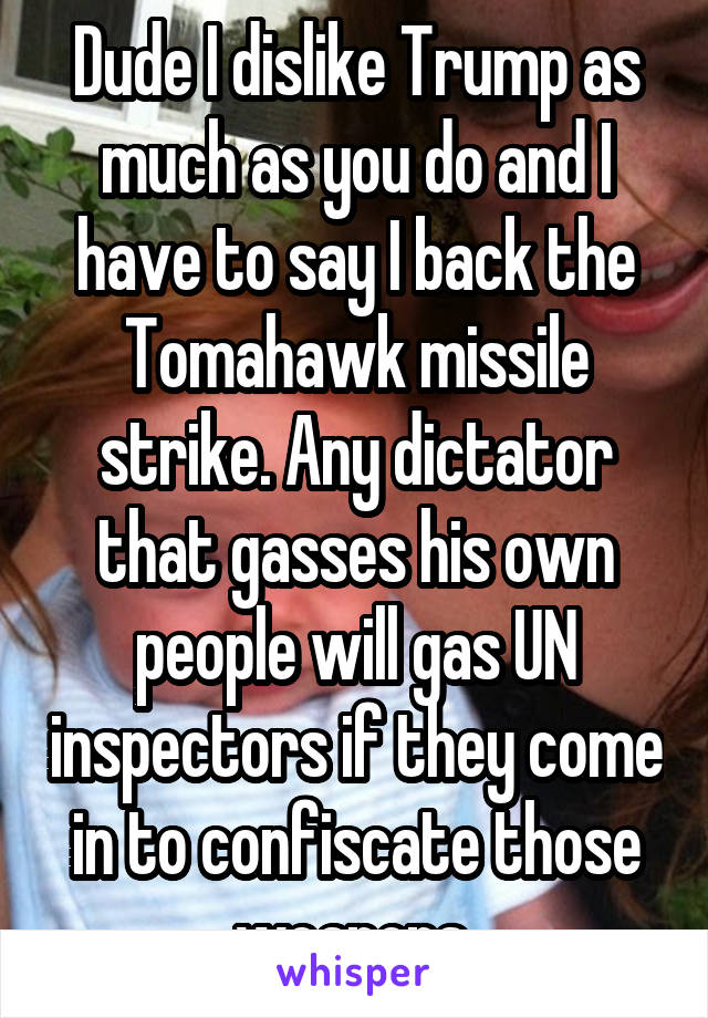 Dude I dislike Trump as much as you do and I have to say I back the Tomahawk missile strike. Any dictator that gasses his own people will gas UN inspectors if they come in to confiscate those weapons 