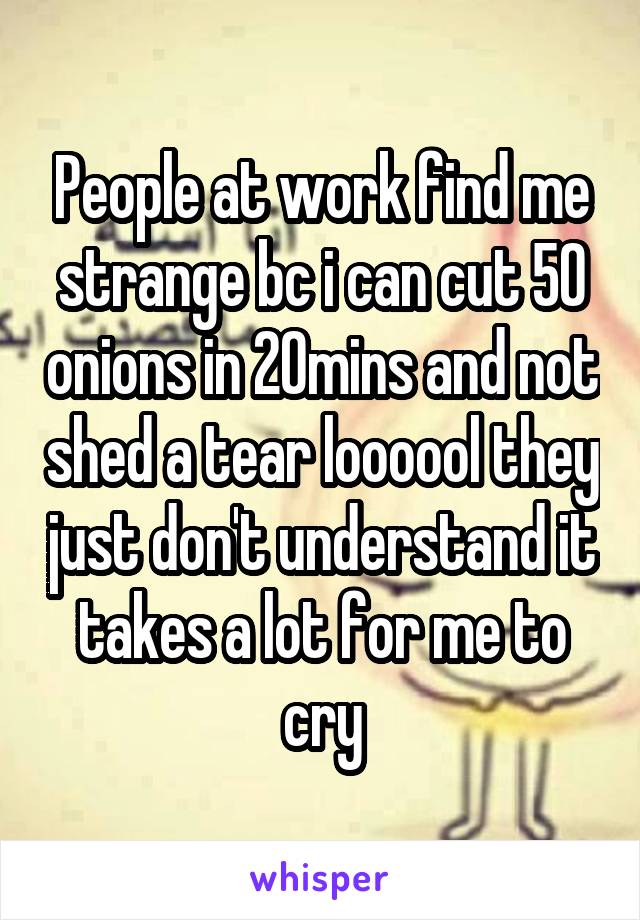 People at work find me strange bc i can cut 50 onions in 20mins and not shed a tear loooool they just don't understand it takes a lot for me to cry