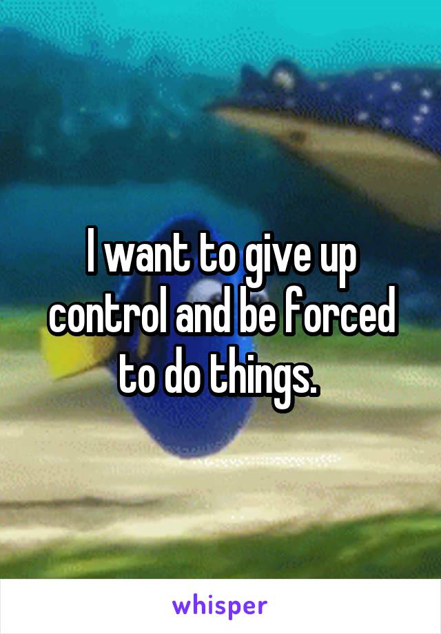 I want to give up control and be forced to do things. 