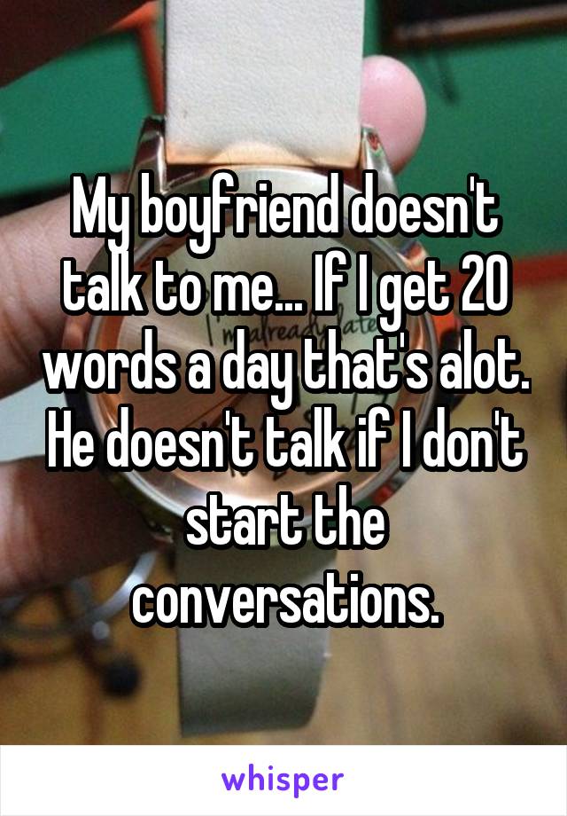 My boyfriend doesn't talk to me... If I get 20 words a day that's alot. He doesn't talk if I don't start the conversations.