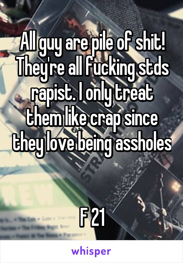 All guy are pile of shit! They're all fucking stds rapist. I only treat them like crap since they love being assholes 

F 21