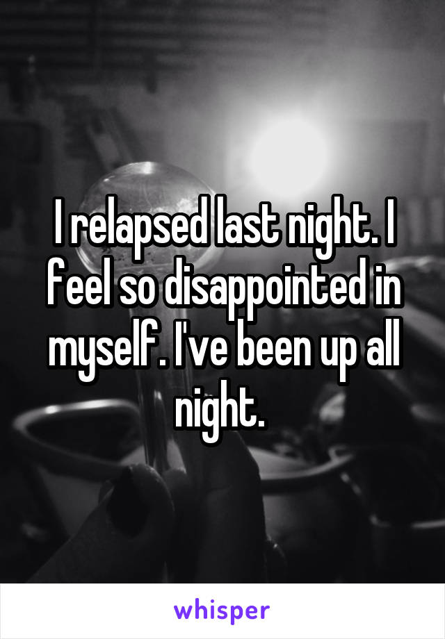 I relapsed last night. I feel so disappointed in myself. I've been up all night. 