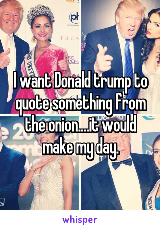 I want Donald trump to quote something from the onion....it would make my day.