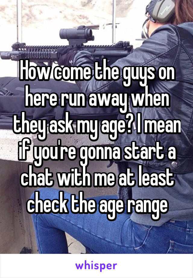 How come the guys on here run away when they ask my age? I mean if you're gonna start a chat with me at least check the age range