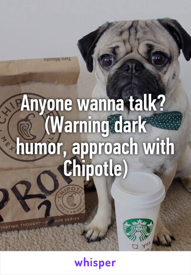 Anyone wanna talk? 
(Warning dark humor, approach with Chipotle)