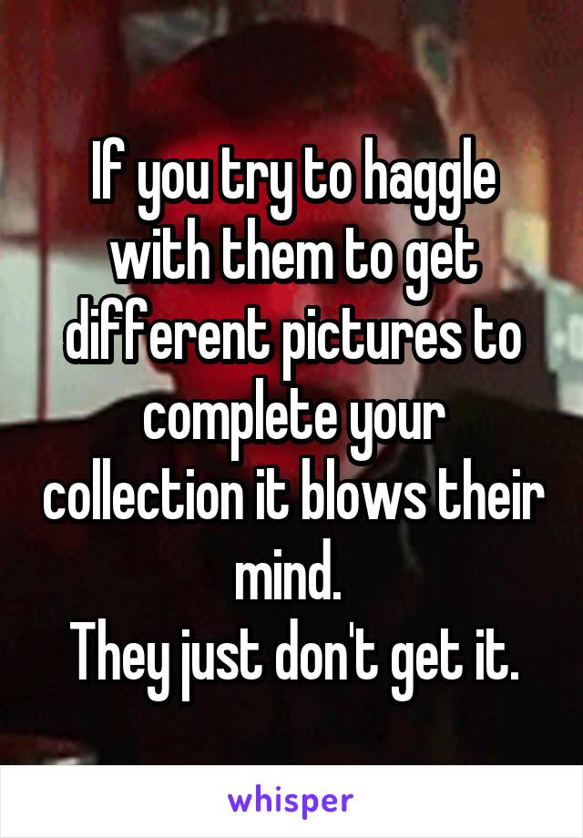 If you try to haggle with them to get different pictures to complete your collection it blows their mind. 
They just don't get it.