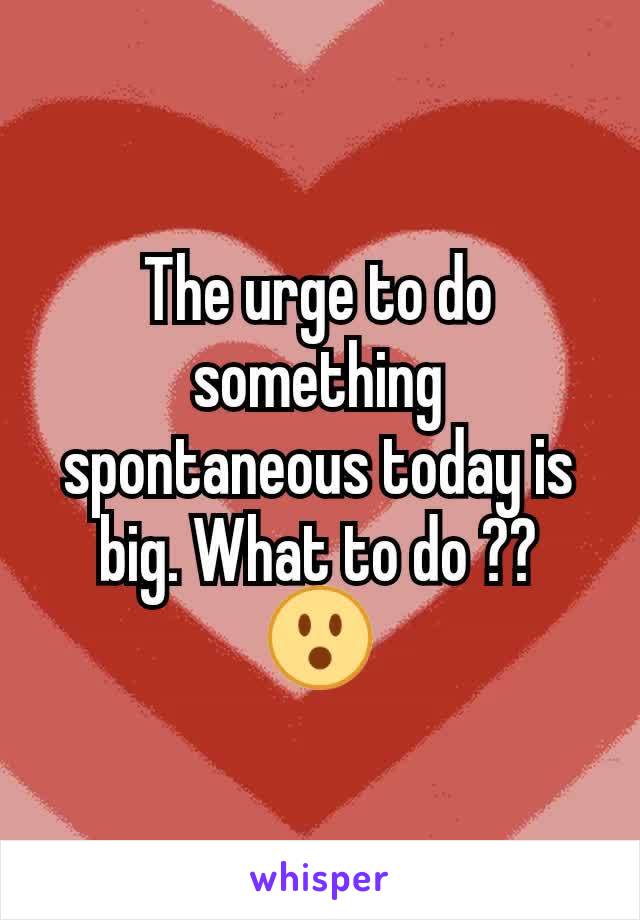 The urge to do something spontaneous today is big. What to do ?? 😮