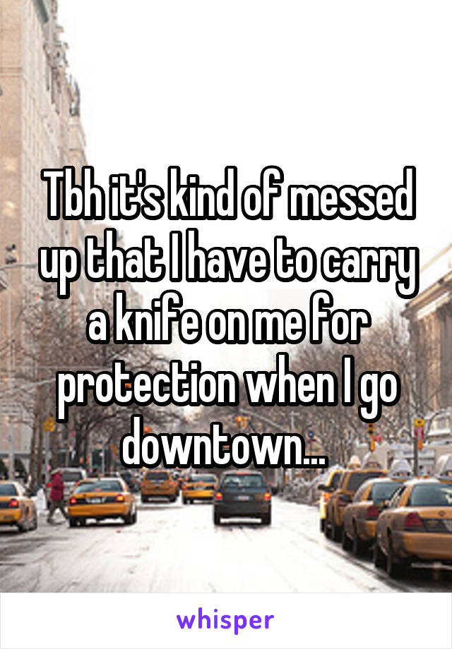 Tbh it's kind of messed up that I have to carry a knife on me for protection when I go downtown... 