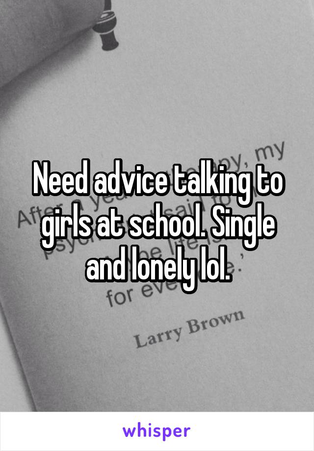 Need advice talking to girls at school. Single and lonely lol.