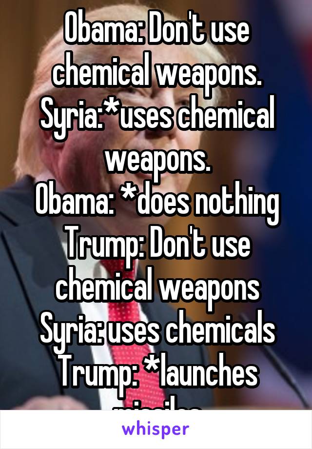 Obama: Don't use chemical weapons.
Syria:*uses chemical weapons.
Obama: *does nothing
Trump: Don't use chemical weapons
Syria: uses chemicals
Trump: *launches missiles