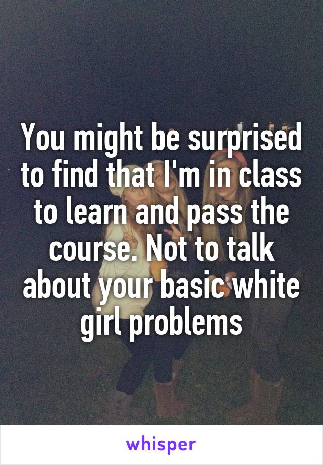 You might be surprised to find that I'm in class to learn and pass the course. Not to talk about your basic white girl problems