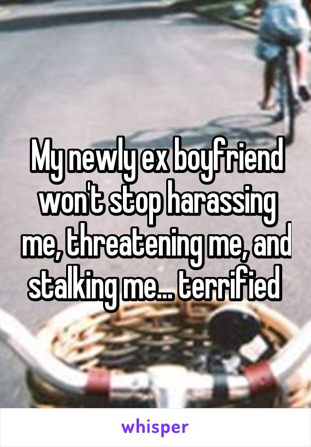 My newly ex boyfriend won't stop harassing me, threatening me, and stalking me... terrified 